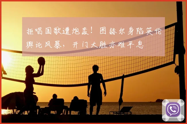 拒唱国歌遭炮轰！图赫尔身陷英伦舆论风暴，开门大胜亦难平息
