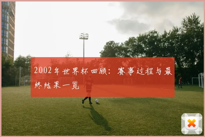 2002年世界杯回顾：赛事过程与最终结果一览