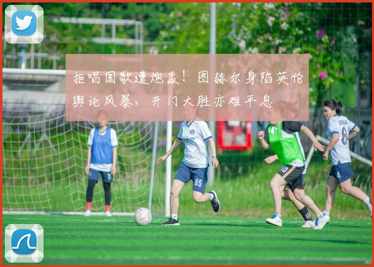 拒唱国歌遭炮轰！图赫尔身陷英伦舆论风暴，开门大胜亦难平息