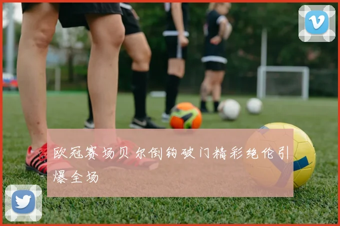 欧冠赛场贝尔倒钩破门精彩绝伦引爆全场