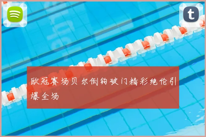 欧冠赛场贝尔倒钩破门精彩绝伦引爆全场